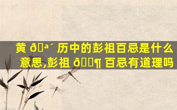 黄 🪴 历中的彭祖百忌是什么意思,彭祖 🐶 百忌有道理吗